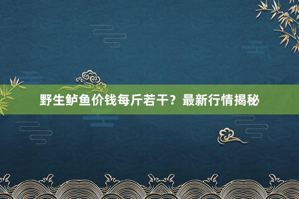野生鲈鱼价钱每斤若干？最新行情揭秘