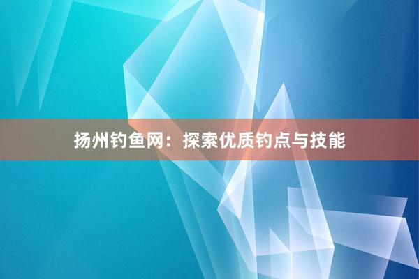 扬州钓鱼网：探索优质钓点与技能
