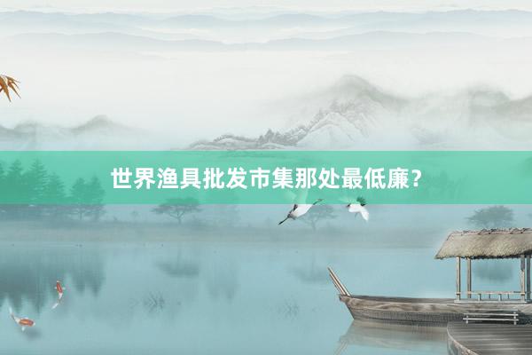 世界渔具批发市集那处最低廉？